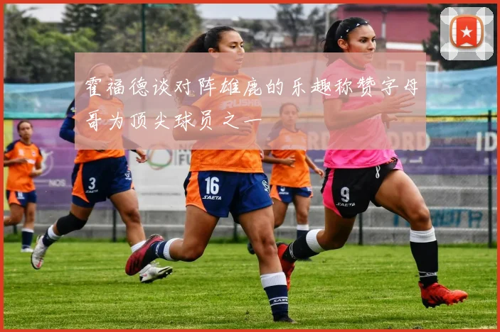 霍福德谈对阵雄鹿的乐趣称赞字母哥为顶尖球员之一