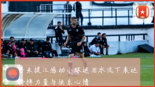 吾米提江感动小球迷泪水流下表达榜样力量与快乐心情