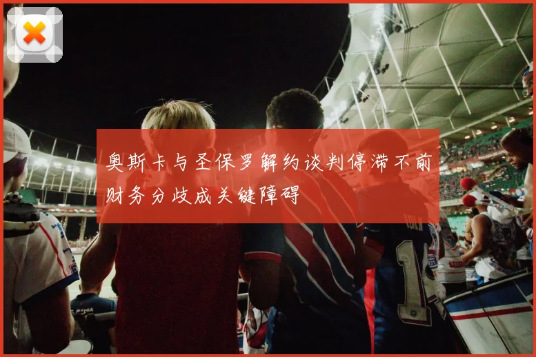 奥斯卡与圣保罗解约谈判停滞不前财务分歧成关键障碍