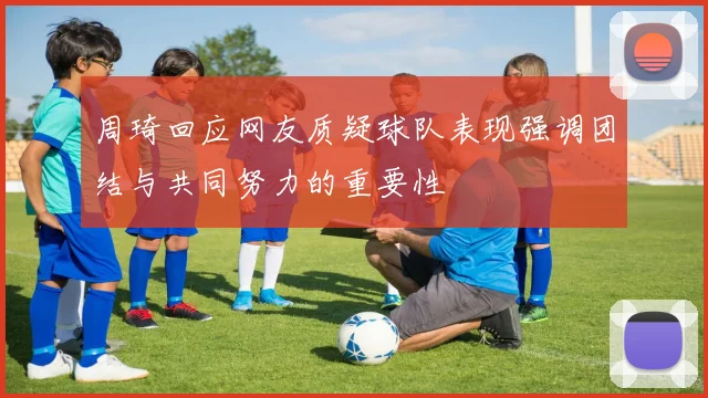 周琦回应网友质疑球队表现强调团结与共同努力的重要性