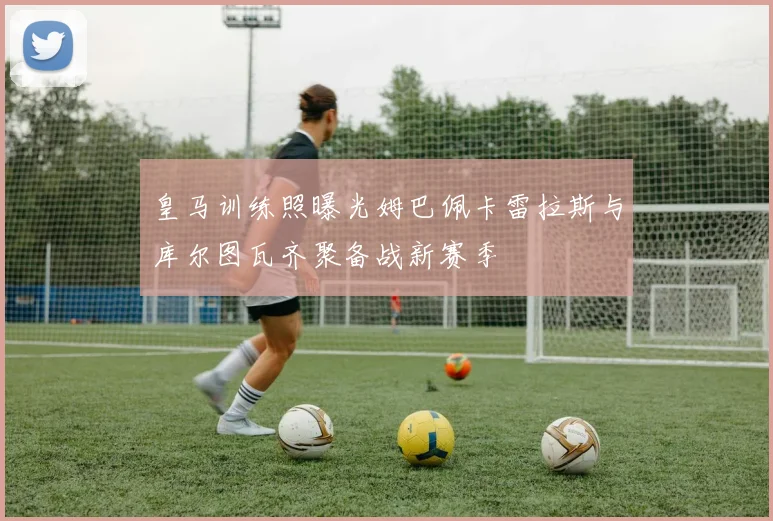 皇马训练照曝光姆巴佩卡雷拉斯与库尔图瓦齐聚备战新赛季